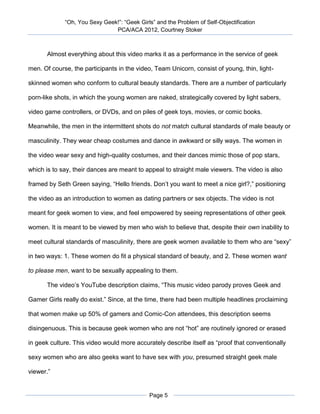 “Oh, You Sexy Geek!”: “Geek Girls” and the Problem of Self-Objectification
                               PCA/ACA 2012, Courtney Stoker



      Almost everything about this video marks it as a performance in the service of geek

men. Of course, the participants in the video, Team Unicorn, consist of young, thin, light-

skinned women who conform to cultural beauty standards. There are a number of particularly

porn-like shots, in which the young women are naked, strategically covered by light sabers,

video game controllers, or DVDs, and on piles of geek toys, movies, or comic books.

Meanwhile, the men in the intermittent shots do not match cultural standards of male beauty or

masculinity. They wear cheap costumes and dance in awkward or silly ways. The women in

the video wear sexy and high-quality costumes, and their dances mimic those of pop stars,

which is to say, their dances are meant to appeal to straight male viewers. The video is also

framed by Seth Green saying, “Hello friends. Don’t you want to meet a nice girl?,” positioning

the video as an introduction to women as dating partners or sex objects. The video is not

meant for geek women to view, and feel empowered by seeing representations of other geek

women. It is meant to be viewed by men who wish to believe that, despite their own inability to

meet cultural standards of masculinity, there are geek women available to them who are “sexy”

in two ways: 1. These women do fit a physical standard of beauty, and 2. These women want

to please men, want to be sexually appealing to them.

      The video’s YouTube description claims, “This music video parody proves Geek and

Gamer Girls really do exist.” Since, at the time, there had been multiple headlines proclaiming

that women make up 50% of gamers and Comic-Con attendees, this description seems

disingenuous. This is because geek women who are not “hot” are routinely ignored or erased

in geek culture. This video would more accurately describe itself as “proof that conventionally

sexy women who are also geeks want to have sex with you, presumed straight geek male

viewer.”


                                             Page 5
 