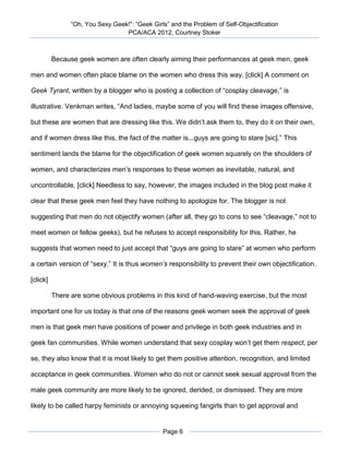 “Oh, You Sexy Geek!”: “Geek Girls” and the Problem of Self-Objectification
                                  PCA/ACA 2012, Courtney Stoker



          Because geek women are often clearly aiming their performances at geek men, geek

men and women often place blame on the women who dress this way. [click] A comment on

Geek Tyrant, written by a blogger who is posting a collection of “cosplay cleavage,” is

illustrative. Venkman writes, “And ladies, maybe some of you will find these images offensive,

but these are women that are dressing like this. We didn’t ask them to, they do it on their own,

and if women dress like this, the fact of the matter is...guys are going to stare [sic].” This

sentiment lands the blame for the objectification of geek women squarely on the shoulders of

women, and characterizes men’s responses to these women as inevitable, natural, and

uncontrollable. [click] Needless to say, however, the images included in the blog post make it

clear that these geek men feel they have nothing to apologize for. The blogger is not

suggesting that men do not objectify women (after all, they go to cons to see “cleavage,” not to

meet women or fellow geeks), but he refuses to accept responsibility for this. Rather, he

suggests that women need to just accept that “guys are going to stare” at women who perform

a certain version of “sexy.” It is thus women’s responsibility to prevent their own objectification.

[click]

          There are some obvious problems in this kind of hand-waving exercise, but the most

important one for us today is that one of the reasons geek women seek the approval of geek

men is that geek men have positions of power and privilege in both geek industries and in

geek fan communities. While women understand that sexy cosplay won’t get them respect, per

se, they also know that it is most likely to get them positive attention, recognition, and limited

acceptance in geek communities. Women who do not or cannot seek sexual approval from the

male geek community are more likely to be ignored, derided, or dismissed. They are more

likely to be called harpy feminists or annoying squeeing fangirls than to get approval and


                                                Page 6
 