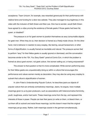 “Oh, You Sexy Geek!”: “Geek Girls” and the Problem of Self-Objectification
                               PCA/ACA 2012, Courtney Stoker



acceptance. Team Unicorn, for example, was rewarded generously for their performance with

relative fame and funding for a slick new website. They also managed to buy legitimacy in this

video with the inclusion of Seth Green and Stan Lee. One has to wonder, would Seth Green

have agreed to a video proving the existence of female geeks if those geeks had been fat,

queer, or disabled?

       The pressure is on for geek women to position themselves as sexy consumable objects

for geek men. When they do so, their decision is framed as a freely-made choice. On the other

hand, men’s behavior in reaction to sexy cosplay, like leering, sexual harassment, or other

forms of objectification, is usually framed as inevitable and natural. The pressure women feel

to perform “sexy” for their fellow geeks is usually ignored or dismissed, and the conversation

becomes similar to the “Oh, You Sexy Geek!” panel at Comic-Con, in which the problem is

framed as about geek women, not geek culture. Are women selling out, or being empowered?

       The answer to that question is that it’s more complicated. While women performing sexy

for their fellow geeks are unquestionably doing so within a culture that encourages this

performance and values women merely as decoration, they may also be using sexy cosplay to

subvert that culture’s objectification of women.

       In John Fiske’s Understanding Popular Culture, he describes jeans as objects of

popular culture that can embody contradictory meanings. Jeans, he argues, have multiple

meanings given to us by jean producers, such as associations with heteronormative femininity,

youth, toughness, and/or hard work. These meanings come from the top, and represent the

interests of those in power. People can tear their jeans (or write on them, or bleach them, or

cut them off) to subvert and resist those meanings, but this doesn’t mean that the original

meanings just go away. Rather, both meanings coexist in the garment simultaneously.


                                             Page 7
 