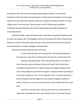 “Oh, You Sexy Geek!”: “Geek Girls” and the Problem of Self-Objectification
                               PCA/ACA 2012, Courtney Stoker



According to Fiske, this means that popular culture objects, like jeans, “can entail the

expression of both domination and subordination, of both power and resistance. So torn jeans

signify both a set of dominant American values and a degree of resistance to them” (4). Sexy

cosplay works in the same way. There are ways in which individual sexy cosplayers

incorporate meanings resistant to the culture’s demand that they proffer themselves as

consumable objects.

       [click] Olivia Waite, a geek and erotica writer, wrote about her personal experience with

the slave Leia cosplay, after I had blogged a version of this essay at the Geek Feminism blog.

Waite was a big fan of Star Wars when she was a child, and her favorite character was Leia,

who she describes as “badass, intelligent, and passionate.”

       She writes that when watching Return of the Jedi,

                        as soon as [Leia] shows up in the gold bikini, with the high ponytail and

              the neck-chain, every cell in my being went, She must be so pissed about that.

                        Because what people forget, when they talk about Slave Leia outfits, is

              that it’s the one costume she doesn’t choose for herself. She’s forced into it,

              compelled to wear that bikini for Jabba’s dubious and slobbery pleasure. And I

              can see why people are upset that this happens—because if there’s one thing we

              do not need to gratify so much, it’s the male gaze in film—but at the same time, I

              think it’s important that this happens to Leia, because it happens to plenty of

              women, all the time, every day, around the world, with or without help from a gold

              bikini.

                        And here is what Leia does, when you force her into a scanty outfit and

              choke-chain: she takes that chain, and she kills you with it. She doesn’t let her


                                               Page 8
 