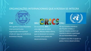 ORGANIZAÇÕES INTERNACIONAIS QUE A RÚSSIA SE INTEGRA
FMI
FMI significa Fundo Monetário
Internacional é uma
organização internacional
criada em 1944 na Conferência
de Bretton Woods.
BRIC
Em economia, BRIC é
uma sigla que se refere
a Brasil, Rússia, India e China,
que se destacam no cenário
mundial como países em
desenvolvimento.
ONU
Há 193 Estados-membros
das Nações Unidas, e
apenas Estados podem ser
membros plenos e participar
de sua Assembleia Geral.
O objetivo da ONU é ajudar os
paises menos desenvolvidos
 