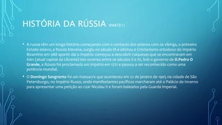 HISTÓRIA DA RÚSSIA (PARTE1)
• A russia têm um longa história começando com o contacto dos eslavos com os vikings, o primeiro
Estado eslavo, a Rússia Kievana, surgiu no século IX e adotou o Cristianismo ortodoxo do Império
Bizantino em 988 apartir daí o império começou a descobrir ruiquesas que se encontravam em
Kiev (atual capital da Ukrania) isto ocorreu entre os séculos X e XI, Sob o governo de D.Pedro O
Grande, a Rússia foi proclamada um império em 1721 e passou a ser reconhecido como uma
potência mundial.
• O Domingo Sangrento foi um massacre que aconteceu em 22 de janeiro de 1905 na cidade de São
Petersburgo, no Império Russo, onde manifestantes pacíficos marcharam até o Palácio de Inverno
para apresentar uma petição ao czar Nicolau II e foram baleados pela Guarda Imperial.
 