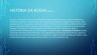 HISTÓRIA DA RÚSSIA(PARTE 2)
Em 1914, a Rússia entrou na 1ª Guerra Mundial ao lado da Tríplice Entente, e foram mobilizados 13
milhões de soldados. O exército russo, não contando com modernos equipamentos e armas, sofria
pesadas derrotas . As sucessivas derrotas durante a Primeira Guerra Mundial e o descontentamento
geral da população fizeram com que a economia interna começasse a deteriorar-se. Nesta ocasião,
emergem os Sovietes e o Partido Operário Social-Democrata Russo, fundado em 1898, e
posteriormente dividido entre os mencheviques e os bolcheviques, a Revolução de Outubro também
conhecida como Revolução Bolchevique , foi a segunda fase da Revolução Russa de 1917, depois da
Revolução de Fevereiro do mesmo ano. Começou com o golpe de estado, liderado por Vladimir Lenin
e pelos bolcheviques, contra o governo provisório, em 25 de outubro de 1917.
 