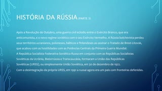 HISTÓRIA DA RÚSSIA(PARTE 3)
Após a Revolução de Outubro, uma guerra civil eclodiu entre o Exército Branco, que era
anticomunista, e o novo regime soviético com o seu Exército Vermelho. A Rússia bolchevista perdeu
seus territórios ucranianos, poloneses, bálticos e finlandeses ao assinar o Tratado de Brest-Litovsk,
que acabou com as hostilidades com as Potências Centrais da Primeira Guerra Mundial.
A República Socialista Federativa Soviética Russa em conjunto com as Repúblicas Socialistas
Soviéticas da Ucrânia, Bielorrússia e Transcaucásia, formaram a União das Repúblicas
Soviéticas (URSS), ou simplesmente União Soviética, em 30 de dezembro de 1922.
Com a desintegração da própria URSS, em 1991 a russai agora era um pais com fronteiras defenidas.
 