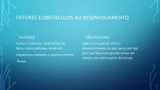 FATORES E OBSTÁCULOS AO DESENVOLVIMENTO
FATORES
Como a russia tem varias fontes de
ferro, cobre, petroleo, carvão etc.
Impulsionou bastante o desenvovimento
Russo.
OBSTACULOS
Com a formação da URSS o
desenvolvimento do pais parou até 1991
pelo que ficou com grande atraso em
relação aos outros paises da Europa
 