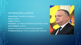 INFORMAÇÕES LIGEIRAS
Nome Oficial: República da Moldávia
Área:33.843km²
Capital: Chisinau
População: 4,3 milhões de habitantes (estimativa 2018)
Nacionalidade: moldávia
Governo: República com forma mista de governo
Presidente atual: Igor Dodon (preşedintele moldovei)
 