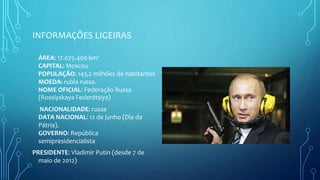 INFORMAÇÕES LIGEIRAS
ÁREA: 17.075.400 km²
CAPITAL: Moscou
POPULAÇÃO: 143,2 milhões de habitantes
MOEDA: rubla russa.
NOME OFICIAL: Federação Russa
(Rossíyskaya Federátsiya)
NACIONALIDADE: russa
DATA NACIONAL: 12 de junho (Dia da
Pátria).
GOVERNO: República
semipresidencialista
PRESIDENTE: Vladimir Putin (desde 7 de
maio de 2012)
 