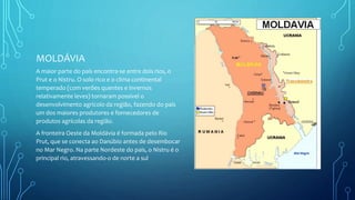MOLDÁVIA
A maior parte do país encontra-se entre dois rios, o
Prut e o Nistru. O solo rico e o clima continental
temperado (com verões quentes e invernos
relativamente leves) tornaram possível o
desenvolvimento agrícolo da região, fazendo do país
um dos maiores produtores e fornecedores de
produtos agrícolas da região.
A fronteira Oeste da Moldávia é formada pelo Rio
Prut, que se conecta ao Danúbio antes de desembocar
no Mar Negro. Na parte Nordeste do país, o Nistru é o
principal rio, atravessando-o de norte a sul
 