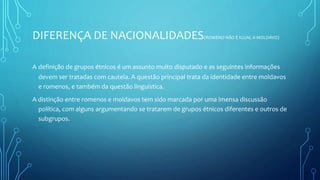 DIFERENÇA DE NACIONALIDADES(ROMENO NÃO É IGUAL A MOLDÁVO)
A definição de grupos étnicos é um assunto muito disputado e as seguintes informações
devem ser tratadas com cautela. A questão principal trata da identidade entre moldavos
e romenos, e também da questão linguística.
A distinção entre romenos e moldavos tem sido marcada por uma imensa discussão
política, com alguns argumentando se tratarem de grupos étnicos diferentes e outros de
subgrupos.
 