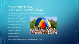CONSTITUIÇÃO DA
POPULAÇÃO DA MÓLDAVIA
Segundo dados de 1989, é possível verificar a percentagem
de cada etnia no país:
População total: 4,335,400.
Moldávos: 2.795.000 - 64.5 %
Ucranianos: 600.000 - 14 %
Russos: 562.000 - 13 %
Gagauz: 153.000 - 4 %
Búlgaros: 88.000 - 2 %
Judeus: 66.000 - 2 %
Outros: bielorrussos, polacos, ciganos e alemães – 0.5%
 