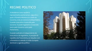 REGIME POLITICO
A Moldávia é uma república
representativa parlamentar, segundo a
qual o Primeiro-Ministro é o chefe do
Governo, e de um sistema multipartidário.
O poder executivo é exercido pelo
Governo. O poder legislativo é exercido
tanto pelo Governo como pelo
Parlamento.
O poder judiciário é independente do
executivo e do legislativo. A posição da
república da Transnístria, as relações com
a Roménia e a adesão à União Europeia
dominam a agenda política
 