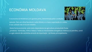 ECONÓMIA MOLDAVA
A economia da Moldávia é, em grande parte, determinada pelas condições
naturais. Tem um clima favorável e solos férteis, e a maior exportação é o vinho.
O seu subsolo não é rico em minério.
Desta forma economia está muito dependente da agricultura, produzindo frutas
, produtos hortícolas, vinho e tabaco. Todas as necessidades energéticas relativas ao petróleo, carvã
o e gás natural são satisfeitas através da importação - da Rússia, principalmente.
 