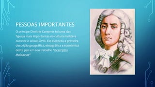 PESSOAS IMPORTANTES
O príncipe Dimitrie Cantemir foi uma das
figuras mais importantes na cultura moldava
durante o século XVIII. Ele escreveu a primeira
descrição geográfica, etnográfica e económica
deste país em seu trabalho "Descriptio
Moldaviae"
 