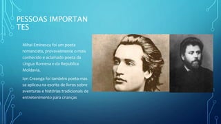 PESSOAS IMPORTAN
TES
Mihai Eminescu foi um poeta
romancista, provavelmente o mais
conhecido e aclamado poeta da
Língua Romena e da Republica
Moldavia.
Ion Creanga foi também poeta mas
se aplicou na escrita de livros sobre
aventuras e histórias tradicionais de
entretenimento para crianças
 