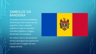 SIMBOLOS DA
BANDEIRA
A bandeira nacional da Moldávia
(Moldova) é uma tricolor de azul
(significa o mar) , amarelo
(significa o trigo e a cevada) e
vermelho (significa o sangue
derramado nas invasões).
No centro, inclui o seu brasão de
armas (uma águia que suporta um
escudo com a imagem de uma
cabeça de boi).
 