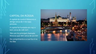 CAPITAL DA RÚSSIA
A capital da russia é Moscovo e
abriga cerca de 11 612 943
pessoas.
A capital foi fundada em 1147 e
tem cerca de 1081 km².
Têm um rio principal chamado
Moscou que têm cerca de 502 km
De comprimento e a sua foz é no
rio Oka
 