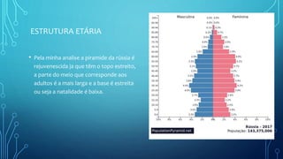 ESTRUTURA ETÁRIA
• Pela minha analise a piramide da rússia é
rejuvenescida ja que têm o topo estreito,
a parte do meio que corresponde aos
adultos é a mais larga e a base é estreita
ou seja a natalidade é baixa.
 