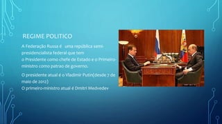 REGIME POLITICO
A Federação Russa é uma república semi-
presidencialista federal que tem
o Presidente como chefe de Estado e o Primeiro-
ministro como patrao de governo.
O presidente atual é o Vladimir Putin(desde 7 de
maio de 2012)
O primeiro-ministro atual é Dmitri Medvedev
 