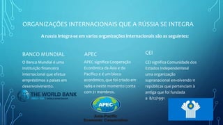 ORGANIZAÇÕES INTERNACIONAIS QUE A RÚSSIA SE INTEGRA
BANCO MUNDIAL
O Banco Mundial é uma
instituição financeira
internacional que efetua
empréstimos a países em
desenvolvimento.
APEC
APEC significa Cooperação
Econômica da Ásia e do
Pacífico e é um bloco
econômico, que foi criado em
1989 e neste momento conta
com 21 membros.
CEI
CEI significa Comunidade dos
Estados Independentesé
uma organização
supranacional envolvendo 11
repúblicas que pertenciam à
antiga que foi fundada
a 8/12/1991
A russia integra-se em varias organizações internacionais são as seguintes:
 
