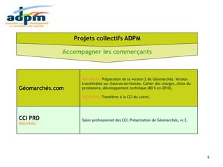 Rapport d'activité 2010
18/03/2011 6
Géomarchés.com
NOUVEAU Préparation de la version 2 de Géomarchés. Version
transférable sur d'autres territoires. Cahier des charges, choix du
prestataire, développement technique (80 % en 2010).
NOUVEAU Transférer à la CCI du Loiret.
CCI PRO
NOUVEAU
Salon professionnel des CCI. Présentation de Géomarchés, vs 2.
Accompagner les commerçants
Projets collectifs ADPM
 