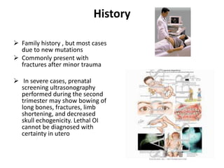 History

 Family history , but most cases
  due to new mutations
 Commonly present with
  fractures after minor trauma

 In severe cases, prenatal
  screening ultrasonography
  performed during the second
  trimester may show bowing of
  long bones, fractures, limb
  shortening, and decreased
  skull echogenicity. Lethal OI
  cannot be diagnosed with
  certainty in utero
 
