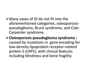Many cases of OI do not fit into the
 aforementioned categories; osteoporosis-
 pseudoglioma, Bruck syndrome, and Cole-
 Carpenter syndrome.
Osteoporosis-pseudoglioma syndrome :
 caused by mutations in gene encoding for
 low-density-lipoprotein receptor-related
 protein 5 (LRP5), with clinical features
 including blindness and bone fragility
 