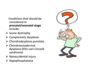 Conditions that should be
  considered in
  prenatal/neonatal stage
  include:
 Jeune dystrophy
 Camptomelic dysplasia
 Chondrodysplasia punctata
 Chondroectodermal
  dysplasia (Ellis–van Creveld
  syndrome)
 Nonaccidental injury
 Hypophosphatasia
 