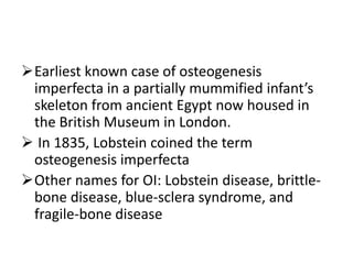 Earliest known case of osteogenesis
 imperfecta in a partially mummified infant’s
 skeleton from ancient Egypt now housed in
 the British Museum in London.
 In 1835, Lobstein coined the term
 osteogenesis imperfecta
Other names for OI: Lobstein disease, brittle-
 bone disease, blue-sclera syndrome, and
 fragile-bone disease
 