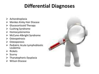 Differential Diagnoses

   Achondroplasia
   Menkes Kinky Hair Disease
   Glucocorticoid Therapy
   Cushing Syndrome
   Homocysteinemia
   McCune-Albright Syndrome
   Osteopetrosis
   Osteoporosis
   Pediatric Acute Lymphoblastic
    Leukemia
   Rickets
   Scurvy
   Thanatophoric Dysplasia
   Wilson Disease
 