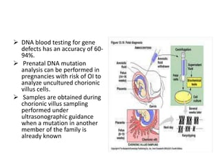  DNA blood testing for gene
  defects has an accuracy of 60-
  94%.
 Prenatal DNA mutation
  analysis can be performed in
  pregnancies with risk of OI to
  analyze uncultured chorionic
  villus cells.
 Samples are obtained during
  chorionic villus sampling
  performed under
  ultrasonographic guidance
  when a mutation in another
  member of the family is
  already known
 