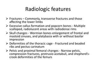 Radiologic features
 Fractures – Commonly, transverse fractures and those
  affecting the lower limbs
 Excessive callus formation and popcorn bones - Multiple
  scalloped, radiolucent areas with radiodense rims
 Skull changes - Wormian bones enlargement of frontal and
  mastoid sinuses, and platybasia with or without basilar
  impression
 Deformities of the thoracic cage - Fractured and beaded
  ribs and pectus carinatum
 Pelvic and proximal femoral changes - Narrow pelvis,
  compression fractures, protrusio acetabuli, and shepherd’s-
  crook deformities of the femurs
 