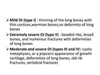  Mild OI (type I) : thinning of the long bones with
  thin cortices,wormian bones,no deformity of long
  bones
 Extremely severe OI (type II) : beaded ribs, broad
  bones, and numerous fractures with deformities
  of long bones
 Moderate and severe OI (types III and IV) :cystic
  metaphyses, or a popcorn appearance of growth
  cartilage, deformities of long bones, old rib
  fractures, vertebral fractures
 