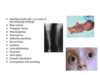  Manifest itself with 1 or more of
  the following findings:
 Blue sclerae
 Triangular facies
 Macrocephaly
 Hearing loss
 Defective dentition
 Barrel chest
 Scoliosis
 Limb deformities
 Fractures
 Joint laxity
 Growth retardation
 Constipation and sweating
 