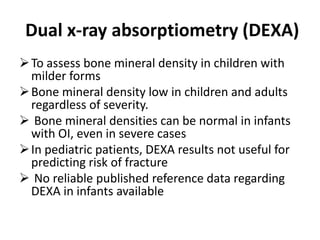 Dual x-ray absorptiometry (DEXA)
 To assess bone mineral density in children with
  milder forms
 Bone mineral density low in children and adults
  regardless of severity.
 Bone mineral densities can be normal in infants
  with OI, even in severe cases
 In pediatric patients, DEXA results not useful for
  predicting risk of fracture
 No reliable published reference data regarding
  DEXA in infants available
 