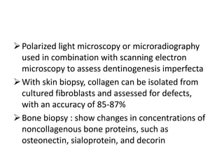  Polarized light microscopy or microradiography
  used in combination with scanning electron
  microscopy to assess dentinogenesis imperfecta
 With skin biopsy, collagen can be isolated from
  cultured fibroblasts and assessed for defects,
  with an accuracy of 85-87%
 Bone biopsy : show changes in concentrations of
  noncollagenous bone proteins, such as
  osteonectin, sialoprotein, and decorin
 