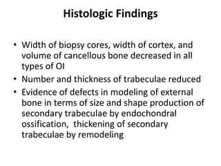 Histologic Findings

• Width of biopsy cores, width of cortex, and
  volume of cancellous bone decreased in all
  types of OI
• Number and thickness of trabeculae reduced
• Evidence of defects in modeling of external
  bone in terms of size and shape production of
  secondary trabeculae by endochondral
  ossification, thickening of secondary
  trabeculae by remodeling
 