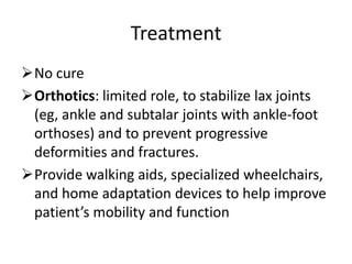 Treatment
No cure
Orthotics: limited role, to stabilize lax joints
 (eg, ankle and subtalar joints with ankle-foot
 orthoses) and to prevent progressive
 deformities and fractures.
Provide walking aids, specialized wheelchairs,
 and home adaptation devices to help improve
 patient’s mobility and function
 