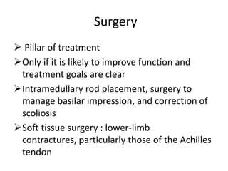 Surgery
 Pillar of treatment
Only if it is likely to improve function and
 treatment goals are clear
Intramedullary rod placement, surgery to
 manage basilar impression, and correction of
 scoliosis
Soft tissue surgery : lower-limb
 contractures, particularly those of the Achilles
 tendon
 