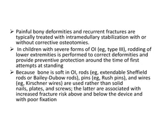  Painful bony deformities and recurrent fractures are
  typically treated with intramedullary stabilization with or
  without corrective osteotomies.
 In children with severe forms of OI (eg, type III), rodding of
  lower extremities is performed to correct deformities and
  provide preventive protection around the time of first
  attempts at standing
 Because bone is soft in OI, rods (eg, extendable Sheffield
  rods or Bailey-Dubow rods), pins (eg, Rush pins), and wires
  (eg, Kirschner wires) are used rather than solid
  nails, plates, and screws; the latter are associated with
  increased fracture risk above and below the device and
  with poor fixation
 