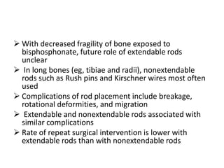  With decreased fragility of bone exposed to
  bisphosphonate, future role of extendable rods
  unclear
 In long bones (eg, tibiae and radii), nonextendable
  rods such as Rush pins and Kirschner wires most often
  used
 Complications of rod placement include breakage,
  rotational deformities, and migration
 Extendable and nonextendable rods associated with
  similar complications
 Rate of repeat surgical intervention is lower with
  extendable rods than with nonextendable rods
 