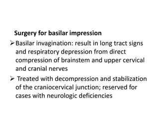 Surgery for basilar impression
Basilar invagination: result in long tract signs
 and respiratory depression from direct
 compression of brainstem and upper cervical
 and cranial nerves
 Treated with decompression and stabilization
 of the craniocervical junction; reserved for
 cases with neurologic deficiencies
 