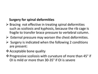 Surgery for spinal deformities
 Bracing not effective in treating spinal deformities
  such as scoliosis and kyphosis, because the rib cage is
  fragile to transfer brace pressure to vertebral column.
 External pressure may worsen the chest deformities.
 Surgery is indicated when the following 2 conditions
  are present:
 Acceptable bone quality
 Progressive scoliosis with curvature of more than 45° if
  OI is mild or more than 30-35° if OI is severe
 