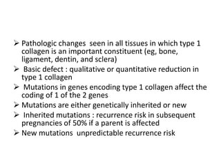  Pathologic changes seen in all tissues in which type 1
  collagen is an important constituent (eg, bone,
  ligament, dentin, and sclera)
 Basic defect : qualitative or quantitative reduction in
  type 1 collagen
 Mutations in genes encoding type 1 collagen affect the
  coding of 1 of the 2 genes
 Mutations are either genetically inherited or new
 Inherited mutations : recurrence risk in subsequent
  pregnancies of 50% if a parent is affected
 New mutations unpredictable recurrence risk
 