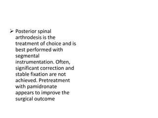  Posterior spinal
  arthrodesis is the
  treatment of choice and is
  best performed with
  segmental
  instrumentation. Often,
  significant correction and
  stable fixation are not
  achieved. Pretreatment
  with pamidronate
  appears to improve the
  surgical outcome
 