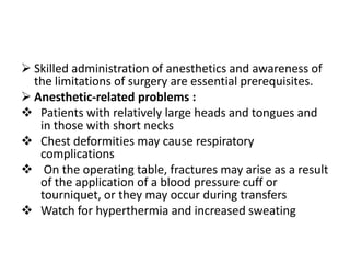  Skilled administration of anesthetics and awareness of
  the limitations of surgery are essential prerequisites.
 Anesthetic-related problems :
 Patients with relatively large heads and tongues and
   in those with short necks
 Chest deformities may cause respiratory
   complications
 On the operating table, fractures may arise as a result
   of the application of a blood pressure cuff or
   tourniquet, or they may occur during transfers
 Watch for hyperthermia and increased sweating
 