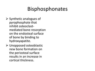 Bisphosphonates
 Synthetic analogues of
  pyrophosphate that
  inhibit osteoclast-
  mediated bone resorption
  on the endosteal surface
  of bone by binding to
  hydroxyapatite.
 Unopposed osteoblastic
  new bone formation on
  the periosteal surface
  results in an increase in
  cortical thickness.
 