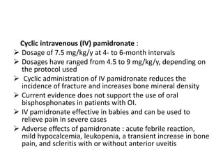 Cyclic intravenous (IV) pamidronate :
 Dosage of 7.5 mg/kg/y at 4- to 6-month intervals
 Dosages have ranged from 4.5 to 9 mg/kg/y, depending on
  the protocol used
 Cyclic administration of IV pamidronate reduces the
  incidence of fracture and increases bone mineral density
 Current evidence does not support the use of oral
  bisphosphonates in patients with OI.
 IV pamidronate effective in babies and can be used to
  relieve pain in severe cases
 Adverse effects of pamidronate : acute febrile reaction,
  mild hypocalcemia, leukopenia, a transient increase in bone
  pain, and scleritis with or without anterior uveitis
 
