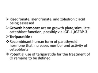  Risedronate, alendronate, and zoledronic acid
  being assessed
 Growth hormone: act on growth plate,stimulate
  osteoblast function, possibly via IGF-1 ,IGFBP-3
 Teriparatide :
Recombinant human form of parathyroid
  hormone that increases number and activity of
  osteoblasts
Potential use of teriparatide for the treatment of
  OI remains to be defined
 