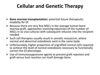 Cellular and Genetic Therapy

 Bone marrow transplantation: potential future therapeutic
  modality for OI
 Because there are very few MSCs in the average human bone
  marrow graft, approaches involving expansion of the number of
  MSCs in ex vivo cultures with subsequent infusion into the recipient
  needed
 Such cell therapies usually result in somatic mosaicism, where
  normal and abnormal osteoblasts exist in the same body
 Unfortunately, higher proportion of engrafted normal cells required
  to achieve the level of normal osteoblasts necessary to functionally
  correct the OI phenotype.
 Use of immunosuppressive agents to prevent graft rejection and
  graft versus host reaction can itself damage bone
 