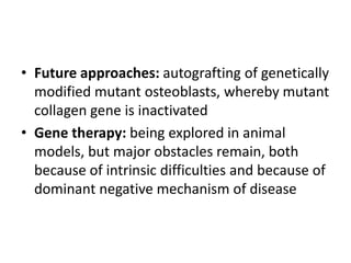• Future approaches: autografting of genetically
  modified mutant osteoblasts, whereby mutant
  collagen gene is inactivated
• Gene therapy: being explored in animal
  models, but major obstacles remain, both
  because of intrinsic difficulties and because of
  dominant negative mechanism of disease
 